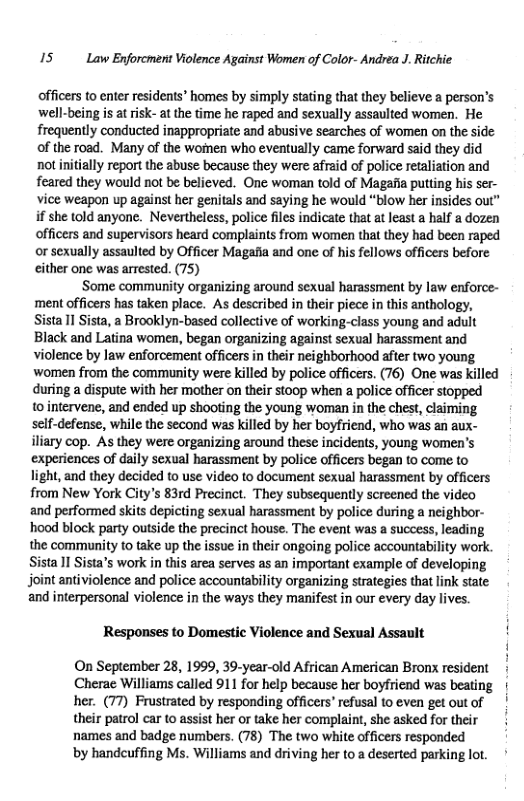 15 Law Enforcment Violence Against Women of Color- Andrea J. Ritchie.  officers to enter residents" homes by simply stating that they believe a person’s well-being is at risk- at the time he raped and sexually assaulted women. He frequently conducted inappropriate and abusive searches of women on the side of the road. Many of the wornen who eventually came forward said they did not iniially report the abuse because they were afreid of police retaliation and feared they would not be believed. One woman told of Magafia putting his ser- vice weapon up against her genitals and saying he would “blow her insides out” if she told anyone. Nevertheless, police files indicate that at least a half a dozen officers and supervisors heard complaints from women that they had been raped or sexually assaulted by Officer Magafia and one of his fellows officers before either one was arrested. (75) ‘Some community organizing around sexual harassment by law enforce- ‘ment officers has taken place. As described in their piece in this anthology, Sista 11 Sista, a Brooklyn-based collective of working-class young and adult Black and Latina women, began organizing against sexual harassment and violence by law enforcement officers in their neighborhood after two young ‘women from the community were killed by police officers. (76) One was killed during a dispute with her mother on their stoop when a police officer stopped 1 intervene, and ended up shooting the young woman in the chest, claiming scif-defense, while the second was killed by her boyfriend, who was an aux- iliary cop. As they were organizing around these incidents, young women’s experiences of daily sexual harassment by police officers began (o come to light, and they decided to use video to document sexual harassment by officers from New York City’s 83rd Precinct. They subsequently screened the video and performed skits depicting sexual harassment by police during a neighbor- hood block party outside the precinct house. The event was a success, leading the community to take up the issue in their ongoing police accountability work. Sista 11 Sista’s work in this area serves as an important example of developing joint antiviolence and police accountability organizing strategies that link state and interpersonal violence in the ways they manifest in our every day lives. Responses to Domestic Violence and Sexual Assault ! i On September 28, 199, 39-year-old African American Bronx resident Cherae Williams called 911 for help because her boyfriend was beating | her. (77) Frustrated by responding officers’ refusal to even get outof | their patrol car to assist her or take her complaint, she asked for their names and badge numbers. (78) The two white officers responded by handcuffing Ms. Williams and driving her to a deserted parking lot. 